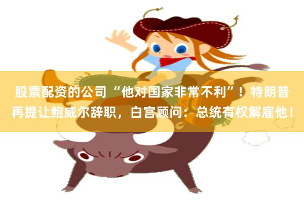 股票配资的公司 “他对国家非常不利”！特朗普再提让鲍威尔辞职，白宫顾问：总统有权解雇他！