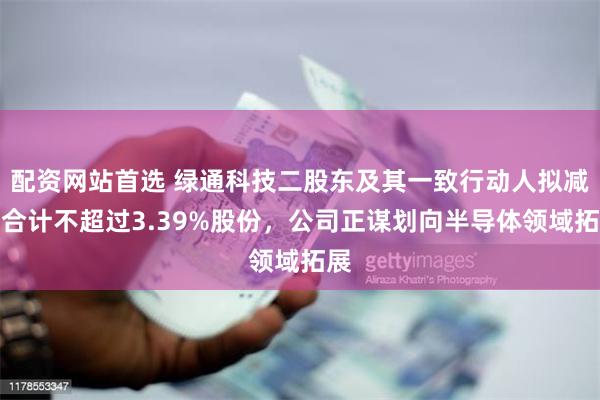配资网站首选 绿通科技二股东及其一致行动人拟减持合计不超过3.39%股份，公司正谋划向半导体领域拓展