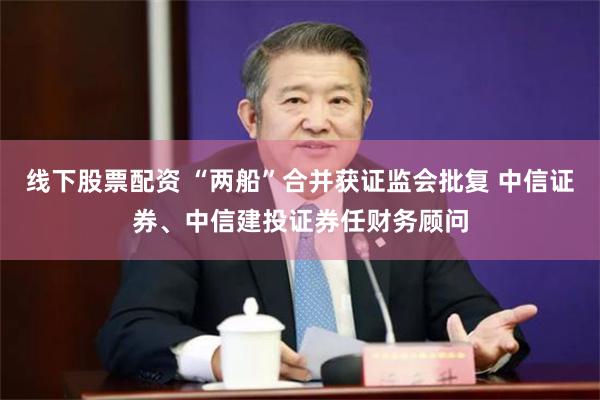 线下股票配资 “两船”合并获证监会批复 中信证券、中信建投证券任财务顾问
