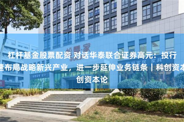 杠杆基金股票配资 对话华泰联合证券高元：投行加速布局战略新兴产业，进一步延伸业务链条｜科创资本论