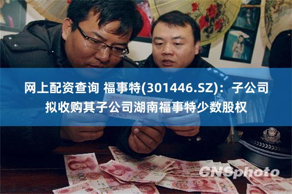 网上配资查询 福事特(301446.SZ)：子公司拟收购其子公司湖南福事特少数股权
