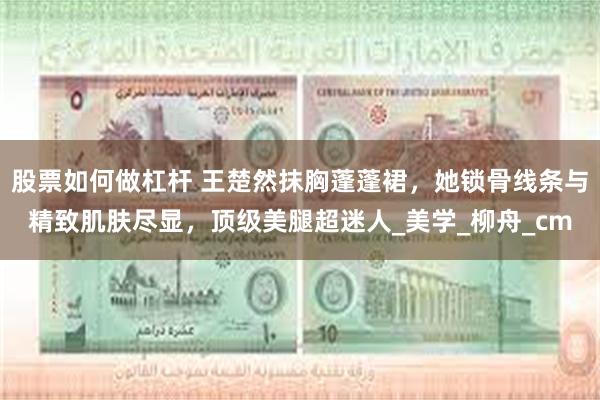 股票如何做杠杆 王楚然抹胸蓬蓬裙，她锁骨线条与精致肌肤尽显，顶级美腿超迷人_美学_柳舟_cm