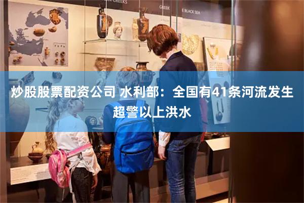 炒股股票配资公司 水利部：全国有41条河流发生超警以上洪水