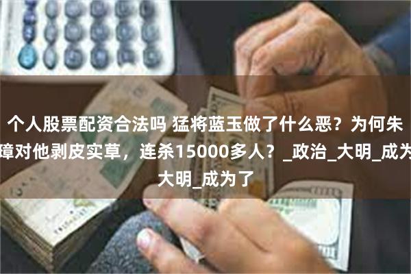 个人股票配资合法吗 猛将蓝玉做了什么恶？为何朱元璋对他剥皮实草，连杀15000多人？_政治_大明_成为了