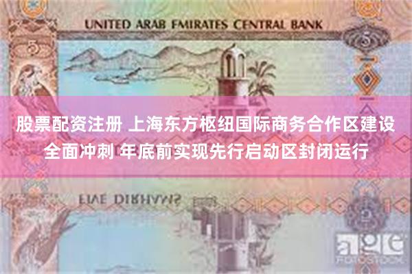 股票配资注册 上海东方枢纽国际商务合作区建设全面冲刺 年底前实现先行启动区封闭运行