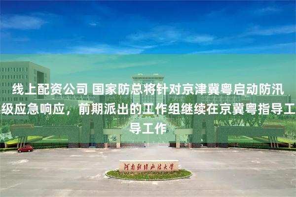线上配资公司 国家防总将针对京津冀粤启动防汛三级应急响应，前期派出的工作组继续在京冀粤指导工作