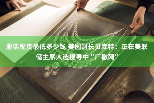 股票配资最低多少钱 美国财长贝森特：正在美联储主席人选搜寻中“广撒网”