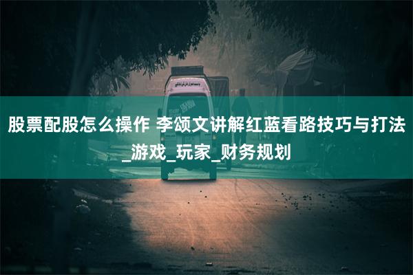 股票配股怎么操作 李颂文讲解红蓝看路技巧与打法_游戏_玩家_财务规划