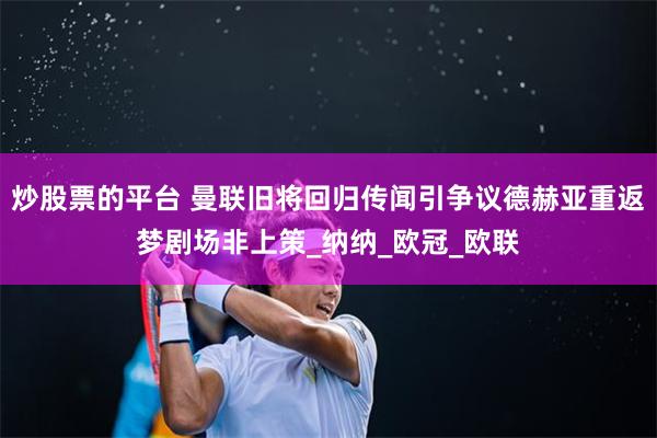 炒股票的平台 曼联旧将回归传闻引争议德赫亚重返梦剧场非上策_纳纳_欧冠_欧联