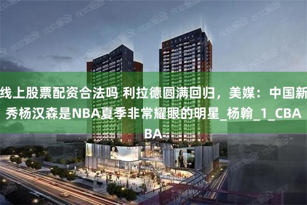 线上股票配资合法吗 利拉德圆满回归，美媒：中国新秀杨汉森是NBA夏季非常耀眼的明星_杨翰_1_CBA