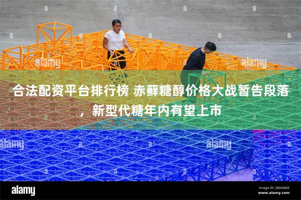 合法配资平台排行榜 赤藓糖醇价格大战暂告段落，新型代糖年内有望上市