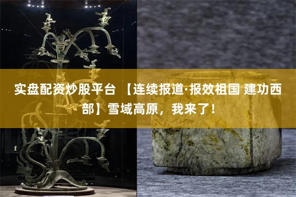 实盘配资炒股平台 【连续报道·报效祖国 建功西部】雪域高原，我来了！