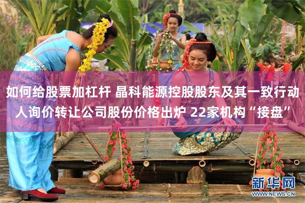 如何给股票加杠杆 晶科能源控股股东及其一致行动人询价转让公司股份价格出炉 22家机构“接盘”