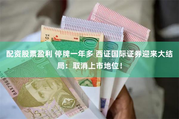 配资股票盈利 停牌一年多 西证国际证券迎来大结局：取消上市地位！
