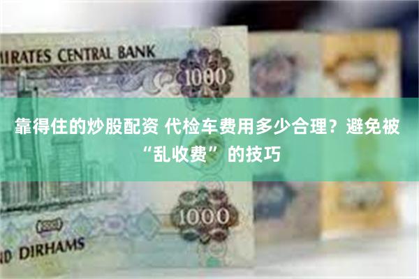 靠得住的炒股配资 代检车费用多少合理？避免被 “乱收费” 的技巧